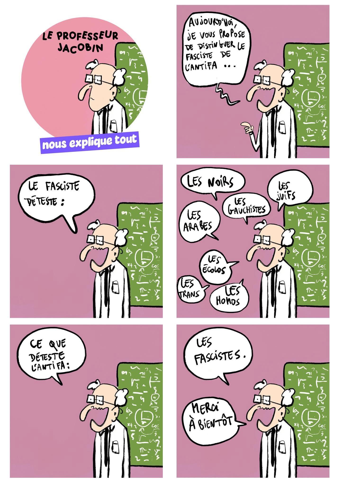 Dessin avec un professeur devant un tableau vert et un fond rose.
Il dit : aujourd'hui je vous propose de distinguer le fasciste de l'antifa.
- le fasciste déteste : les noirs, les arabes, les trans, les gauchistes, les écolos, les homos, les juifs...
- Ce que déteste l'Antifa : les fascistes.
- merci à bientôt !